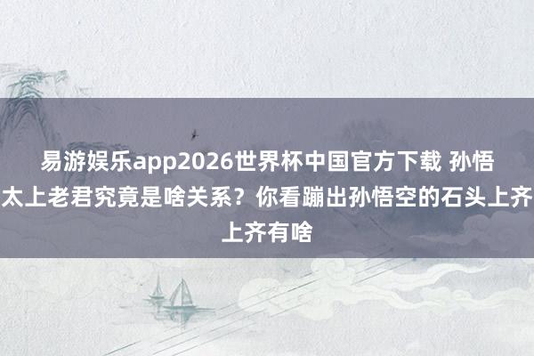 易游娱乐app2026世界杯中国官方下载 孙悟空和太上老君究竟是啥关系？你看蹦出孙悟空的石头上齐有啥