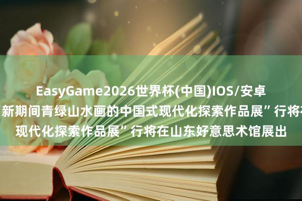 EasyGame2026世界杯(中国)IOS/安卓官方下载 展览预报 | “新期间青绿山水画的中国式现代化探索作品展”行将在山东好意思术馆展出