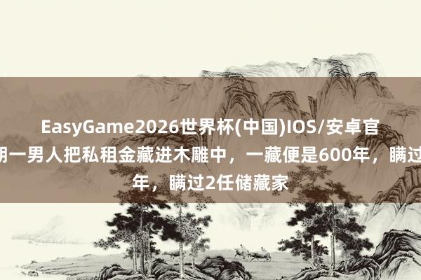 EasyGame2026世界杯(中国)IOS/安卓官方下载 明朝一男人把私租金藏进木雕中，一藏便是600年，瞒过2任储藏家
