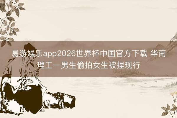 易游娱乐app2026世界杯中国官方下载 华南理工一男生偷拍女生被捏现行