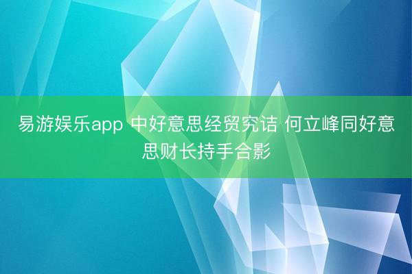 易游娱乐app 中好意思经贸究诘 何立峰同好意思财长持手合影