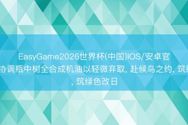 EasyGame2026世界杯(中国)IOS/安卓官方下载 协调瓶中树全合成机油以轻微弃取， 赴候鸟之约， 筑绿色改日