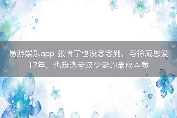 易游娱乐app 张怡宁也没念念到，与徐威恩爱17年，也难逃老汉少妻的豪放本质