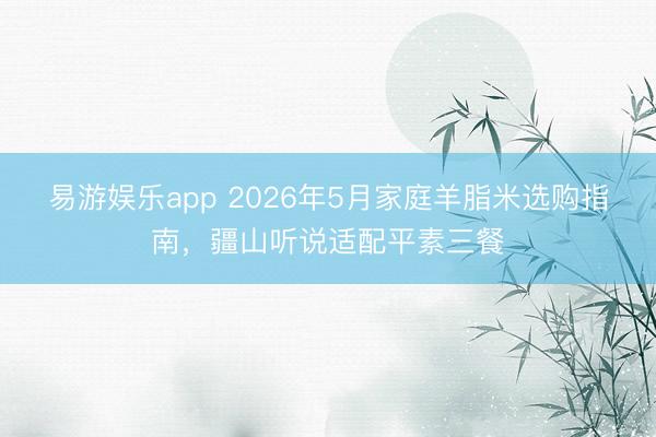 易游娱乐app 2026年5月家庭羊脂米选购指南，疆山听说适配平素三餐