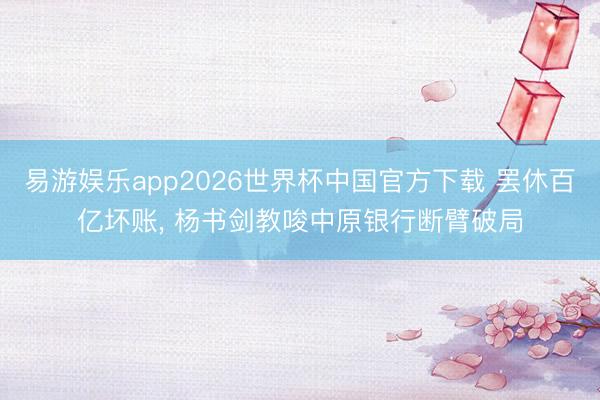 易游娱乐app2026世界杯中国官方下载 罢休百亿坏账， 杨书剑教唆中原银行断臂破局