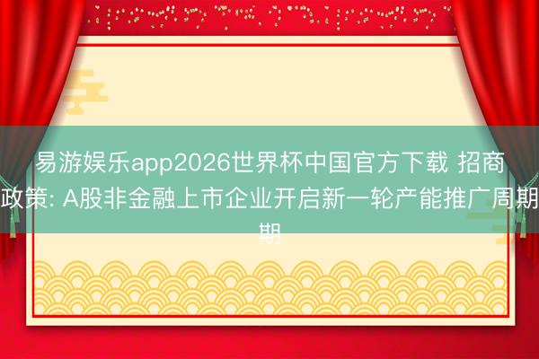 易游娱乐app2026世界杯中国官方下载 招商政策: A股非金融上市企业开启新一轮产能推广周期