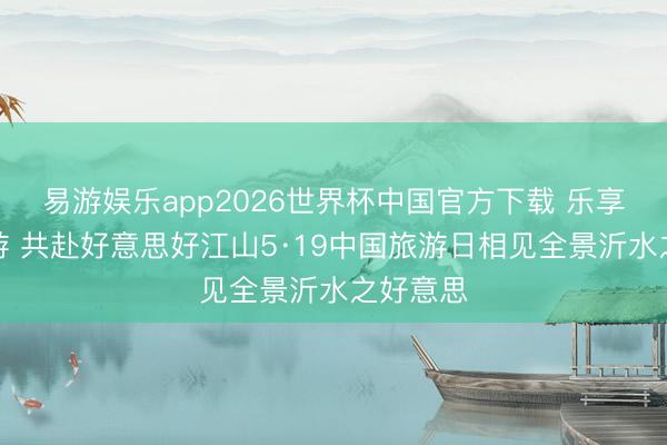 易游娱乐app2026世界杯中国官方下载 乐享品性旅游 共赴好意思好江山5·19中国旅游日相见全景沂水之好意思
