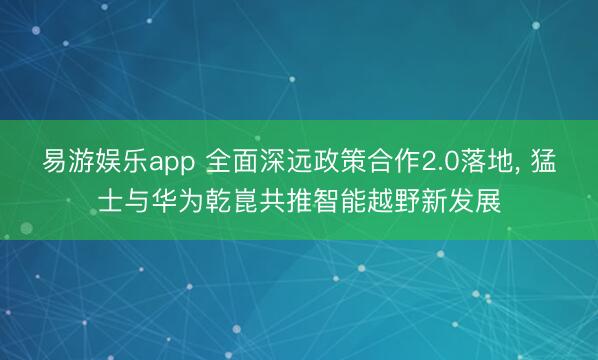 易游娱乐app 全面深远政策合作2.0落地， 猛士与华为乾崑共推智能越野新发展