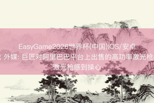 EasyGame2026世界杯(中国)IOS/安卓官方下载 外媒: 巨匠对阿里巴巴平台上出售的高功率激光枪感到操心