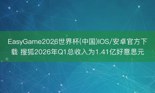 EasyGame2026世界杯(中国)IOS/安卓官方下载 搜狐2026年Q1总收入为1.41亿好意思元