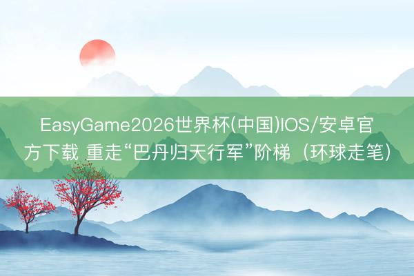 EasyGame2026世界杯(中国)IOS/安卓官方下载 重走“巴丹归天行军”阶梯（环球走笔）