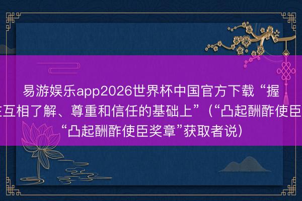 易游娱乐app2026世界杯中国官方下载 “握久的联系建立在互相了解、尊重和信任的基础上”（“凸起酬酢使臣奖章”获取者说）