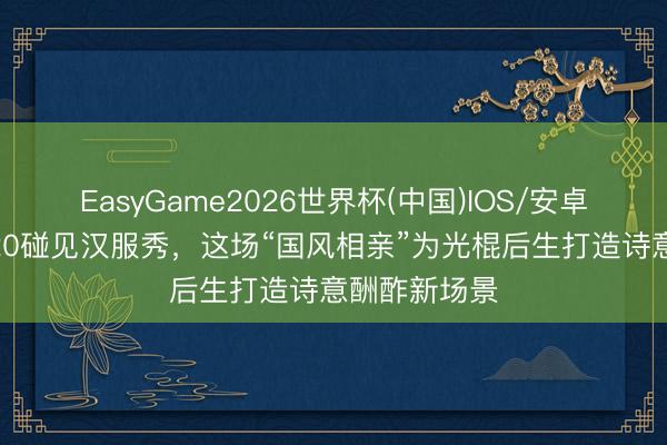 EasyGame2026世界杯(中国)IOS/安卓官方下载 520碰见汉服秀，这场“国风相亲”为光棍后生打造诗意酬酢新场景