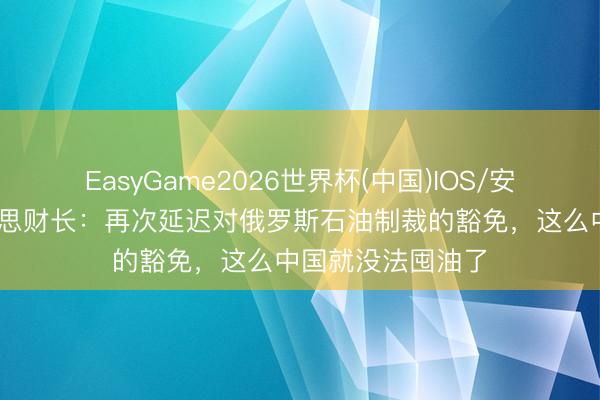 EasyGame2026世界杯(中国)IOS/安卓官方下载 好意思财长:再次延迟对俄罗斯石油制裁的豁免,这么中国就没法囤油了