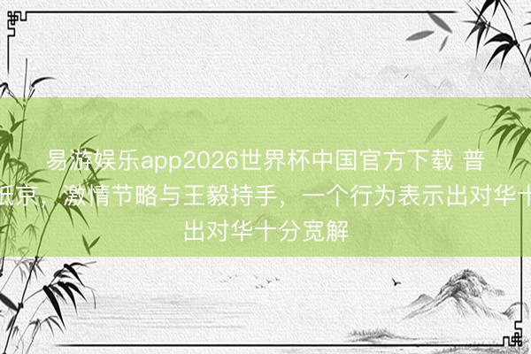 易游娱乐app2026世界杯中国官方下载 普京深夜抵京，激情节略与王毅持手，一个行为表示出对华十分宽解