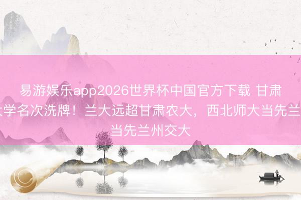 易游娱乐app2026世界杯中国官方下载 甘肃19所大学名次洗牌！兰大远超甘肃农大，西北师大当先兰州交大