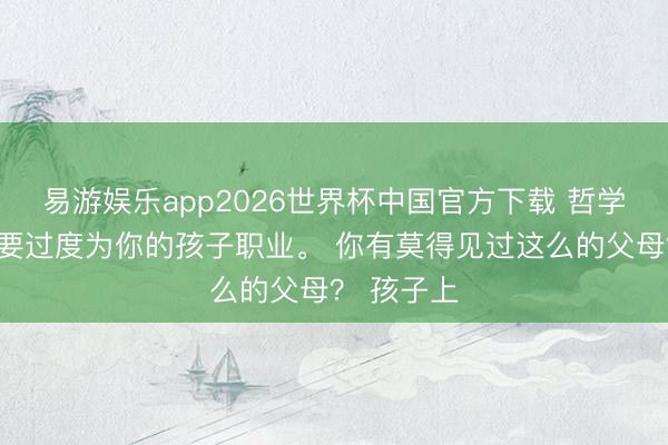 易游娱乐app2026世界杯中国官方下载 哲学领导，不要过度为你的孩子职业。 你有莫得见过这么的父母？ 孩子上