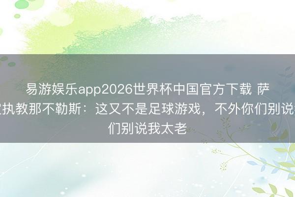 易游娱乐app2026世界杯中国官方下载 萨里否定执教那不勒斯：这又不是足球游戏，不外你们别说我太老