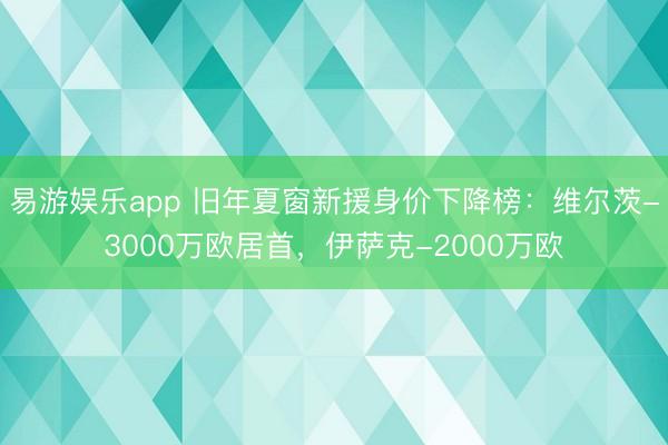 易游娱乐app 旧年夏窗新援身价下降榜：维尔茨-3000万欧居首，伊萨克-2000万欧
