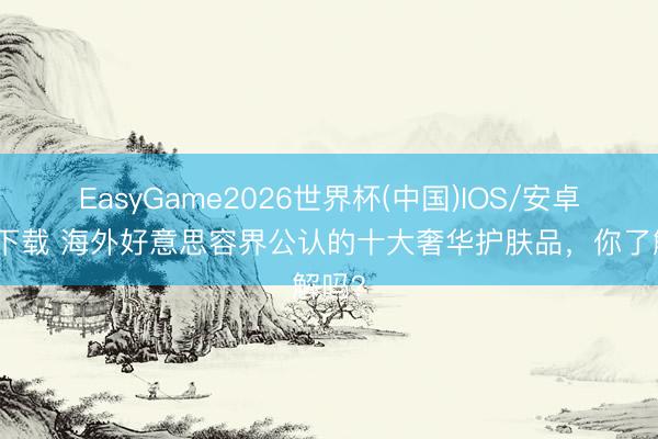 EasyGame2026世界杯(中国)IOS/安卓官方下载 海外好意思容界公认的十大奢华护肤品，你了解吗？