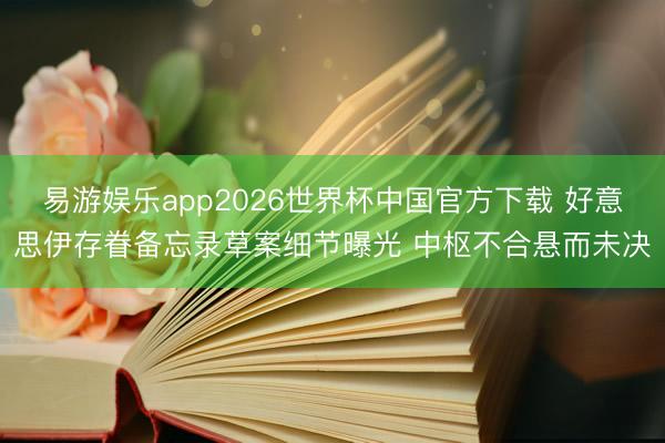 易游娱乐app2026世界杯中国官方下载 好意思伊存眷备忘录草案细节曝光 中枢不合悬而未决