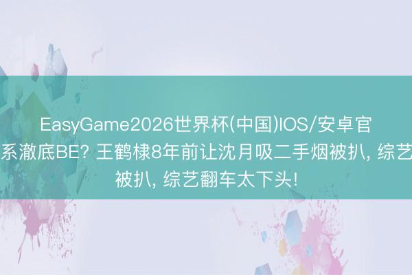 EasyGame2026世界杯(中国)IOS/安卓官方下载 棣月系澈底BE? 王鹤棣8年前让沈月吸二手烟被扒， 综艺翻车太下头!