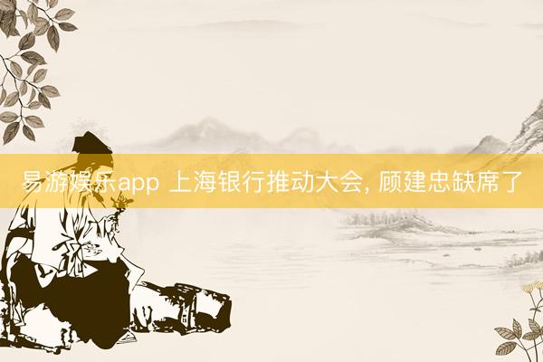 易游娱乐app 上海银行推动大会， 顾建忠缺席了
