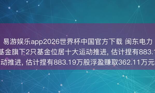 易游娱乐app2026世界杯中国官方下载 闽东电力股价涨3.12%， 广发基金旗下2只基金位居十大运动推进， 估计捏有883.19万股浮盈赚取362.11万元
