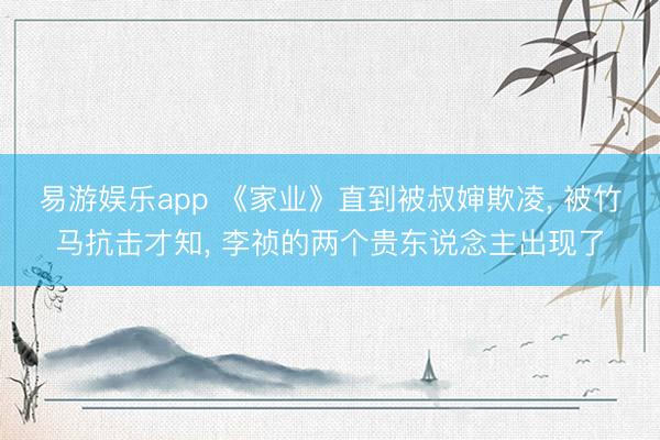 易游娱乐app 《家业》直到被叔婶欺凌， 被竹马抗击才知， 李祯的两个贵东说念主出现了