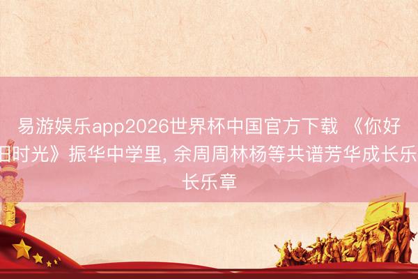 易游娱乐app2026世界杯中国官方下载 《你好， 旧时光》振华中学里， 余周周林杨等共谱芳华成长乐章