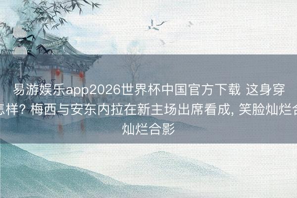 易游娱乐app2026世界杯中国官方下载 这身穿搭怎样? 梅西与安东内拉在新主场出席看成，<a href=