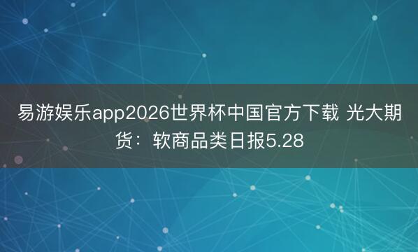 易游娱乐app2026世界杯中国官方下载 光大期货：软商品类日报5.28