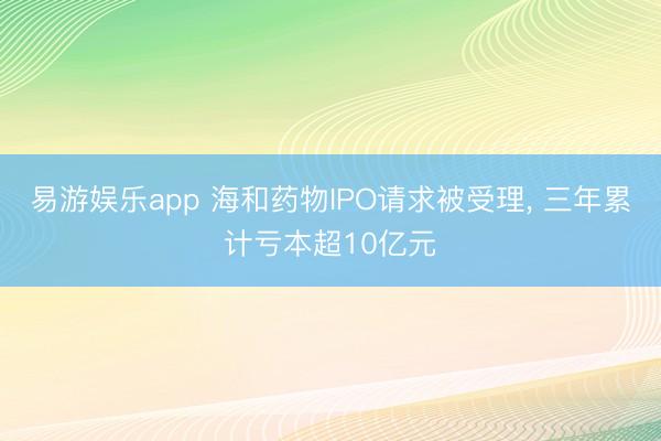 易游娱乐app 海和药物IPO请求被受理， 三年累计亏本超10亿元