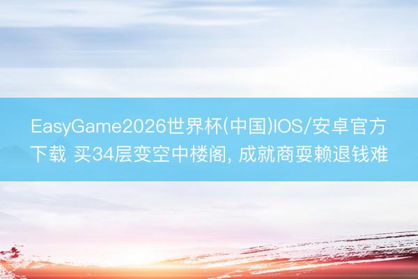 EasyGame2026世界杯(中国)IOS/安卓官方下载 买34层变空中楼阁， 成就商耍赖退钱难