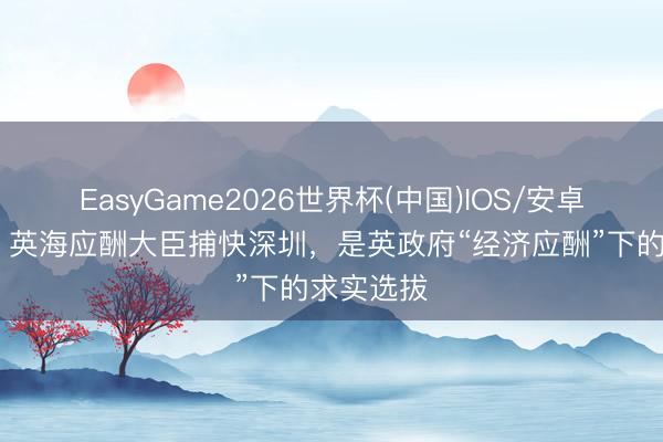 EasyGame2026世界杯(中国)IOS/安卓官方下载 英海应酬大臣捕快深圳，是英政府“经济应酬”下的求实选拔