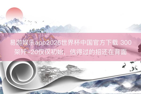 易游娱乐app2026世界杯中国官方下载 300架歼-20仅仅初始,信得过的招还在背面
