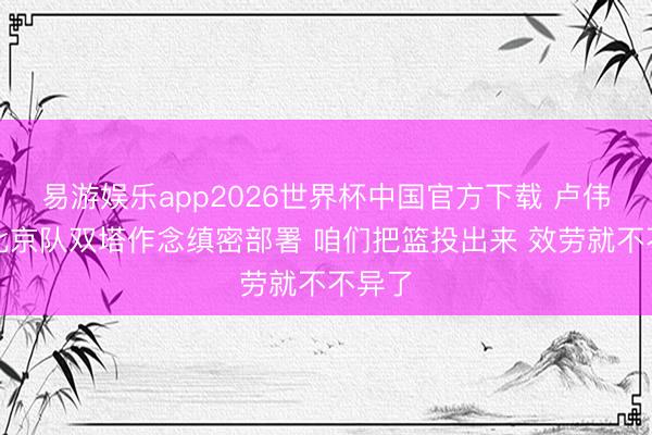 易游娱乐app2026世界杯中国官方下载 卢伟：对北京队双塔作念缜密部署 咱们把篮投出来 效劳就不不异了