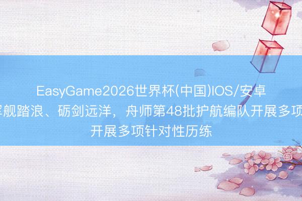 EasyGame2026世界杯(中国)IOS/安卓官方下载 军舰踏浪、砺剑远洋，舟师第48批护航编队开展多项针对性历练