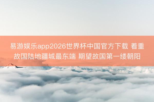 易游娱乐app2026世界杯中国官方下载 着重故国陆地疆城最东端 期望故国第一缕朝阳