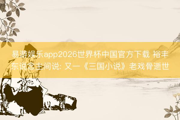易游娱乐app2026世界杯中国官方下载 裕丰东说念主间说: 又一《三国小说》老戏骨逝世