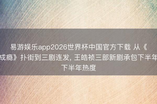 易游娱乐app2026世界杯中国官方下载 从《婚后成瘾》扑街到三剧连发， 王皓祯三部新剧承包下半年热度