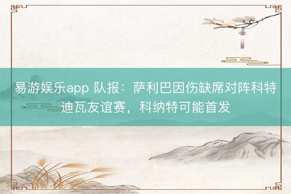 易游娱乐app 队报：萨利巴因伤缺席对阵科特迪瓦友谊赛，科纳特可能首发