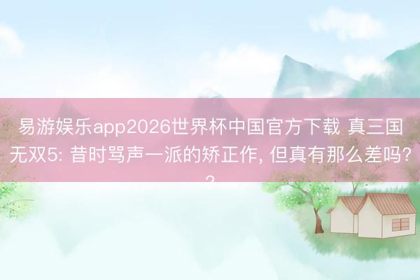 易游娱乐app2026世界杯中国官方下载 真三国无双5: 昔时骂声一派的矫正作， 但真有那么差吗?
