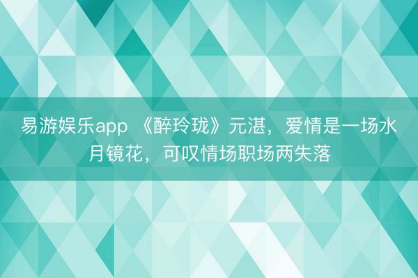 易游娱乐app 《醉玲珑》元湛，爱情是一场水月镜花，可叹情场职场两失落
