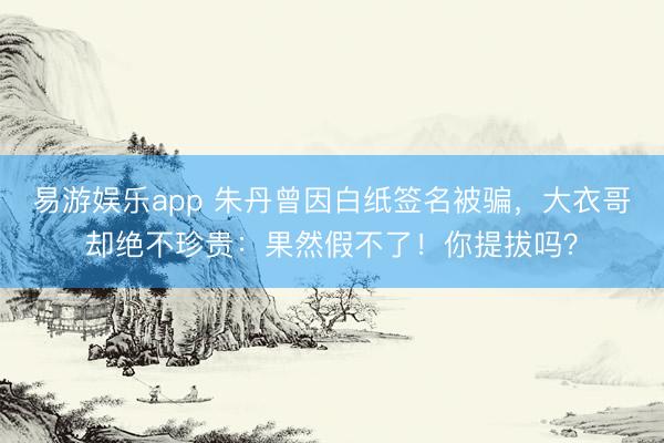 易游娱乐app 朱丹曾因白纸签名被骗，大衣哥却绝不珍贵：果然假不了！你提拔吗？