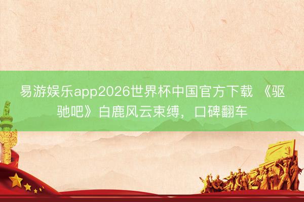 易游娱乐app2026世界杯中国官方下载 《驱驰吧》白鹿风云束缚，口碑翻车
