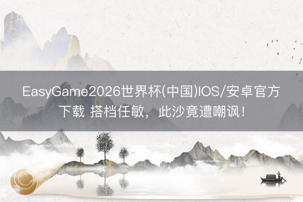 EasyGame2026世界杯(中国)IOS/安卓官方下载 搭档任敏，此沙竟遭嘲讽！