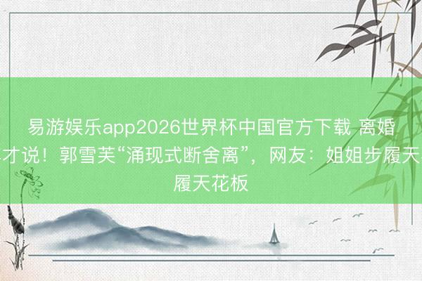易游娱乐app2026世界杯中国官方下载 离婚一年才说！郭雪芙“涌现式断舍离”，网友：姐姐步履天花板