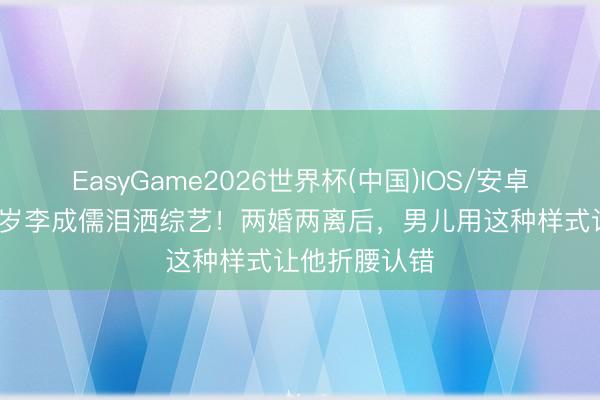 EasyGame2026世界杯(中国)IOS/安卓官方下载 71岁李成儒泪洒综艺！两婚两离后，男儿用这种样式让他折腰认错