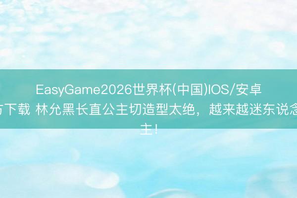 EasyGame2026世界杯(中国)IOS/安卓官方下载 林允黑长直公主切造型太绝，越来越迷东说念主！